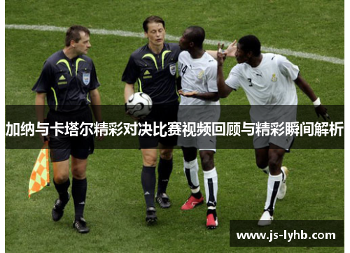 加纳与卡塔尔精彩对决比赛视频回顾与精彩瞬间解析