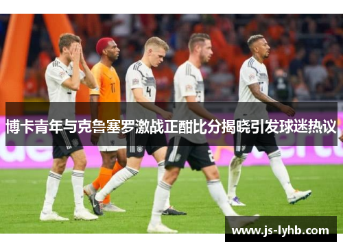 博卡青年与克鲁塞罗激战正酣比分揭晓引发球迷热议