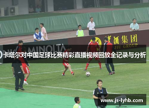卡塔尔对中国足球比赛精彩直播视频回放全记录与分析