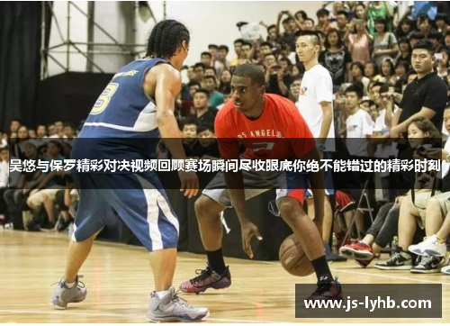 吴悠与保罗精彩对决视频回顾赛场瞬间尽收眼底你绝不能错过的精彩时刻