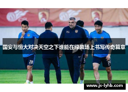 国安与恒大对决天空之下谁能在绿茵场上书写传奇篇章