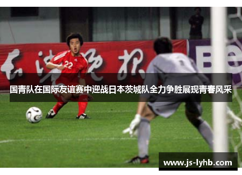 国青队在国际友谊赛中迎战日本茨城队全力争胜展现青春风采