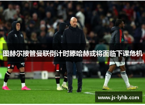 图赫尔接管曼联倒计时滕哈赫或将面临下课危机