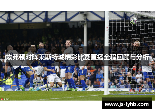 埃弗顿对阵莱斯特城精彩比赛直播全程回顾与分析