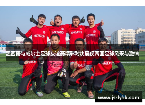 墨西哥与威尔士足球友谊赛精彩对决展现两国足球风采与激情