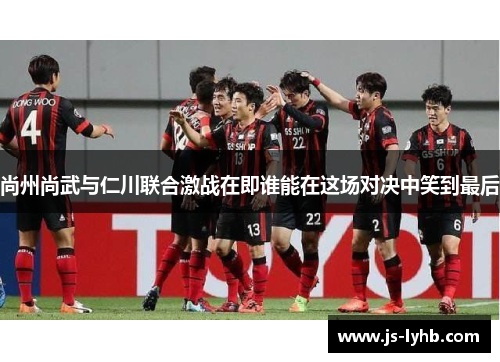 尚州尚武与仁川联合激战在即谁能在这场对决中笑到最后