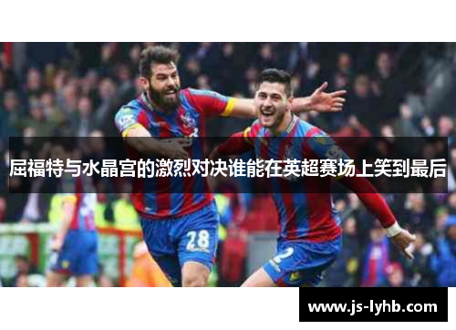屈福特与水晶宫的激烈对决谁能在英超赛场上笑到最后