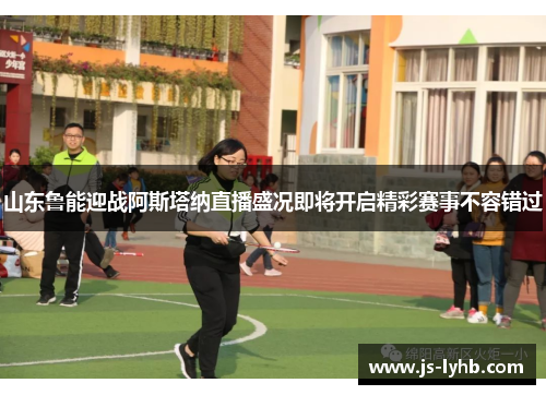 山东鲁能迎战阿斯塔纳直播盛况即将开启精彩赛事不容错过