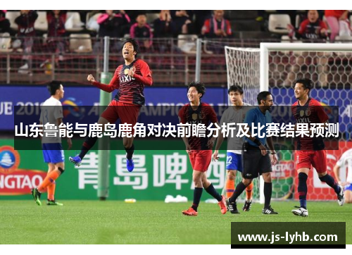 山东鲁能与鹿岛鹿角对决前瞻分析及比赛结果预测