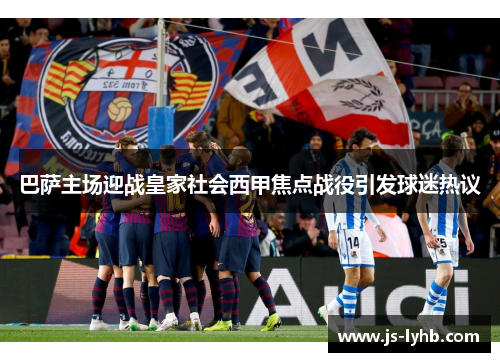 巴萨主场迎战皇家社会西甲焦点战役引发球迷热议