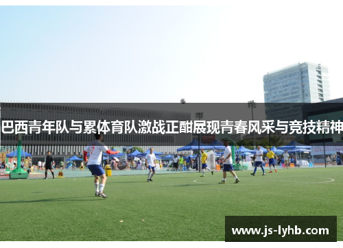 巴西青年队与累体育队激战正酣展现青春风采与竞技精神