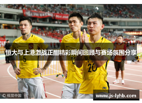 恒大与上港激战正酣精彩瞬间回顾与赛场氛围分享