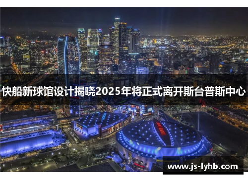 快船新球馆设计揭晓2025年将正式离开斯台普斯中心
